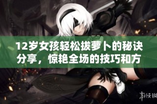12岁女孩轻松拔萝卜的秘诀分享，惊艳全场的技巧和方法