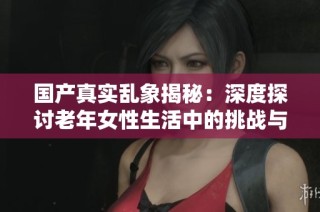 国产真实乱象揭秘：深度探讨老年女性生活中的挑战与困境