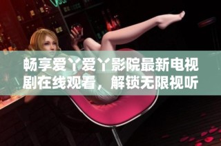 畅享爱丫爱丫影院最新电视剧在线观看，解锁无限视听乐趣