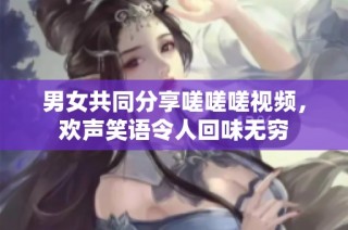 男女共同分享嗟嗟嗟视频，欢声笑语令人回味无穷