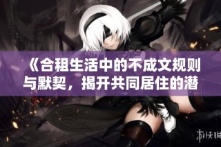 《合租生活中的不成文规则与默契，揭开共同居住的潜在秘密》
