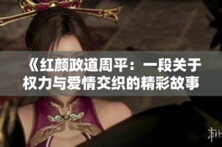 《红颜政道周平：一段关于权力与爱情交织的精彩故事》