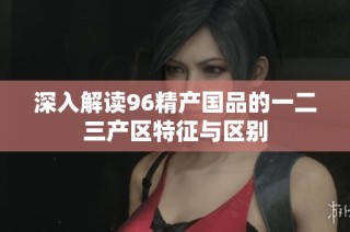 深入解读96精产国品的一二三产区特征与区别