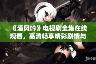 《漠风吟》电视剧全集在线观看，高清畅享精彩剧情与角色魅力
