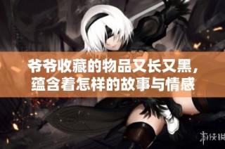 爷爷收藏的物品又长又黑，蕴含着怎样的故事与情感