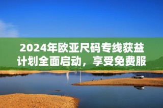 2024年欧亚尺码专线获益计划全面启动，享受免费服务