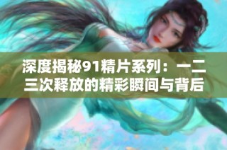 深度揭秘91精片系列：一二三次释放的精彩瞬间与背后故事
