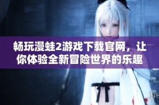 畅玩漫蛙2游戏下载官网，让你体验全新冒险世界的乐趣和惊喜