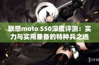 联想moto S50深度评测：实力与实用兼备的特种兵之选