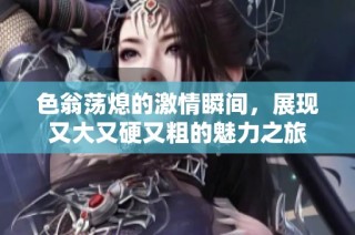 色翁荡熄的激情瞬间，展现又大又硬又粗的魅力之旅