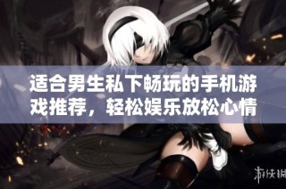 适合男生私下畅玩的手机游戏推荐，轻松娱乐放松心情