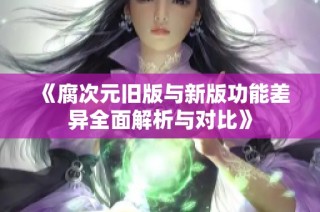 《腐次元旧版与新版功能差异全面解析与对比》