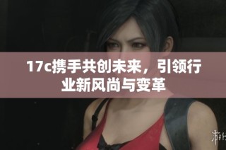 17c携手共创未来，引领行业新风尚与变革