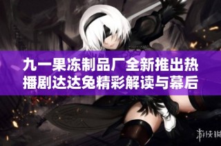 九一果冻制品厂全新推出热播剧达达兔精彩解读与幕后故事