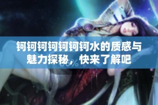钶钶钶钶钶钶钶水的质感与魅力探秘，快来了解吧