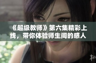 《超级教师》第六集精彩上线，带你体验师生间的感人瞬间
