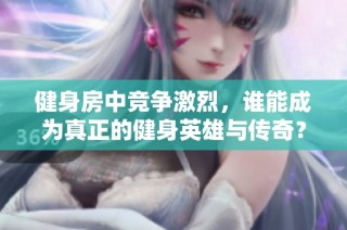 健身房中竞争激烈，谁能成为真正的健身英雄与传奇？