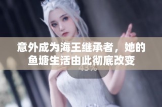 意外成为海王继承者，她的鱼塘生活由此彻底改变