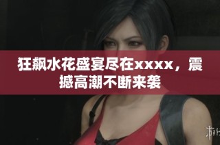 狂飙水花盛宴尽在xxxx，震撼高潮不断来袭