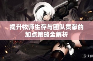 提升牧师生存与团队贡献的加点策略全解析