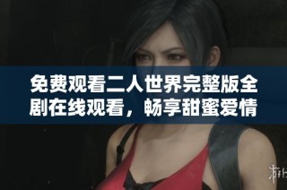 免费观看二人世界完整版全剧在线观看，畅享甜蜜爱情故事