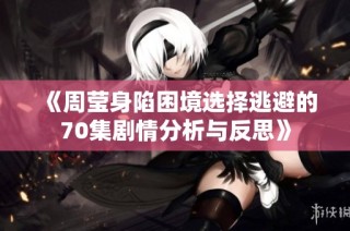 《周莹身陷困境选择逃避的70集剧情分析与反思》