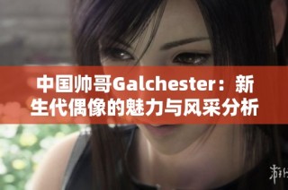 中国帅哥Galchester：新生代偶像的魅力与风采分析