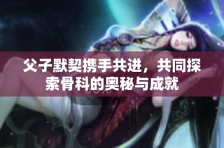 父子默契携手共进，共同探索骨科的奥秘与成就