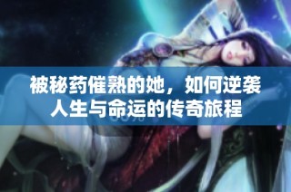 被秘药催熟的她，如何逆袭人生与命运的传奇旅程