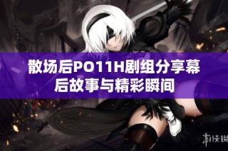 散场后PO11H剧组分享幕后故事与精彩瞬间
