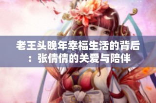 老王头晚年幸福生活的背后：张倩倩的关爱与陪伴