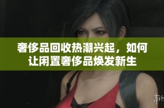 奢侈品回收热潮兴起，如何让闲置奢侈品焕发新生