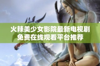 火辣美少女影院最新电视剧免费在线观看平台推荐