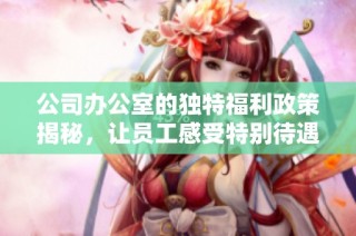 公司办公室的独特福利政策揭秘，让员工感受特别待遇的五大优势