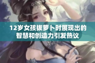 12岁女孩拔萝卜时展现出的智慧和创造力引发热议