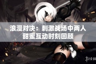 浪漫对决：刺激战场中两人甜蜜互动时刻回顾