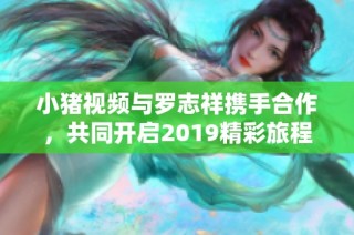 小猪视频与罗志祥携手合作，共同开启2019精彩旅程