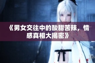 《男女交往中的酸甜苦辣，情感真相大揭密》