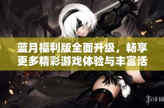蓝月福利版全面升级，畅享更多精彩游戏体验与丰富活动
