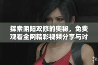 探索阴阳双修的奥秘，免费观看全网精彩视频分享与讨论。