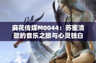 麻花传媒M0044：苏蜜清歌的音乐之旅与心灵独白