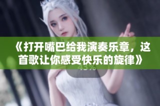 《打开嘴巴给我演奏乐章，这首歌让你感受快乐的旋律》