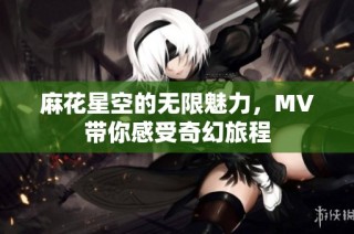 麻花星空的无限魅力，MV带你感受奇幻旅程
