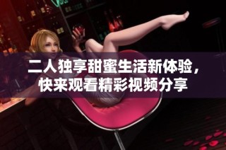 二人独享甜蜜生活新体验，快来观看精彩视频分享