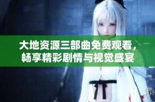 大地资源三部曲免费观看，畅享精彩剧情与视觉盛宴