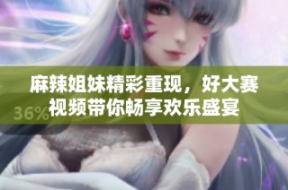 麻辣姐妹精彩重现，好大赛视频带你畅享欢乐盛宴