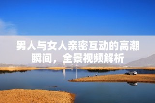 男人与女人亲密互动的高潮瞬间，全景视频解析