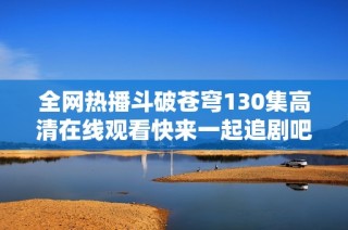 全网热播斗破苍穹130集高清在线观看快来一起追剧吧