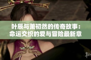 叶辰与萧初然的传奇故事：命运交织的爱与冒险最新章节分享