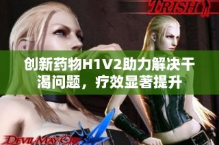 创新药物H1V2助力解决干渴问题，疗效显著提升